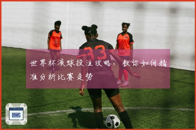 世界杯滚球投注攻略，教你如何精准分析比赛走势