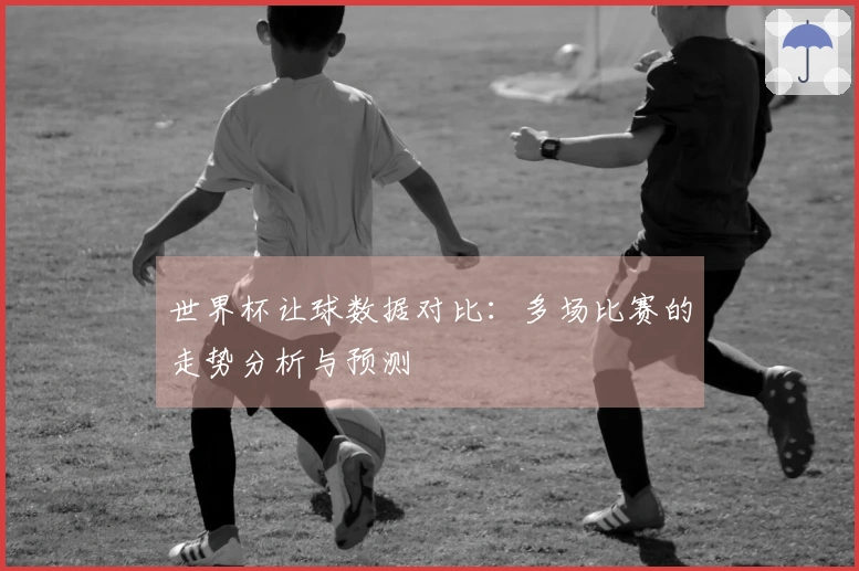 世界杯让球数据对比：多场比赛的走势分析与预测
