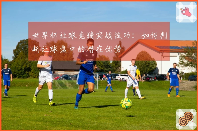 世界杯让球竞猜实战技巧：如何判断让球盘口的潜在优势