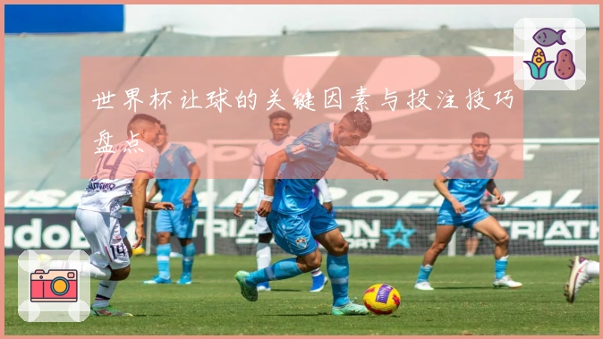 世界杯让球的关键因素与投注技巧盘点